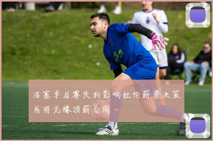 活塞季后赛失利影响杜伦薪资决策或将无缘顶薪合同