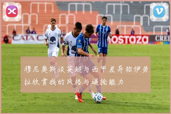 穆尼奥斯谈英超与西甲差异称伊劳拉欣赏我的风格与逼抢能力