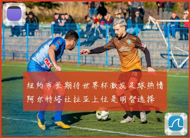 纽约市长期待世界杯激发足球热情阿尔特塔让拉亚上位是明智选择