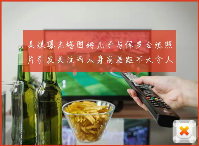 美媒曝光塔图姆儿子与保罗合练照片引发关注两人身高差距不大令人惊讶