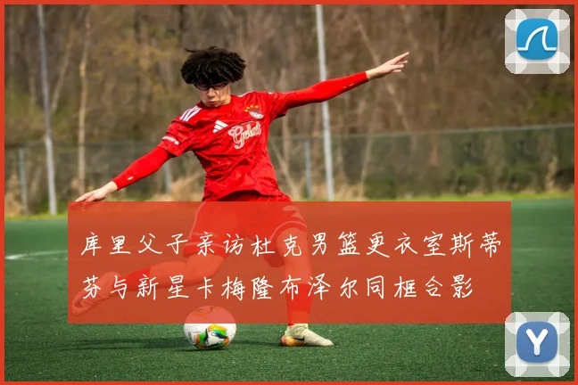 库里父子亲访杜克男篮更衣室斯蒂芬与新星卡梅隆布泽尔同框合影