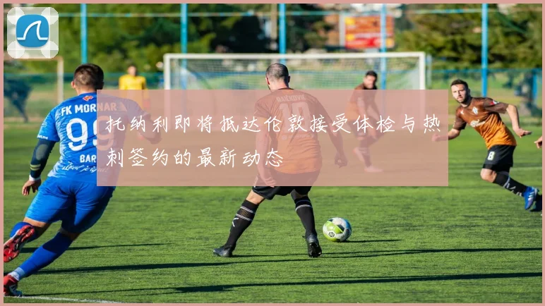 托纳利即将抵达伦敦接受体检与热刺签约的最新动态