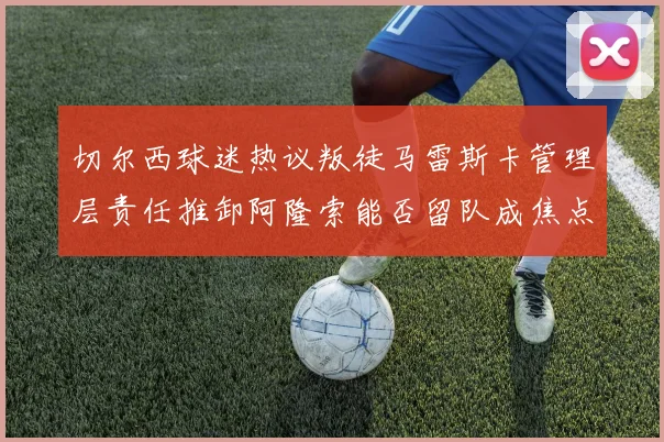切尔西球迷热议叛徒马雷斯卡管理层责任推卸阿隆索能否留队成焦点