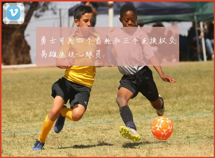 勇士可用四个首轮和三个互换权交易雄鹿核心球员