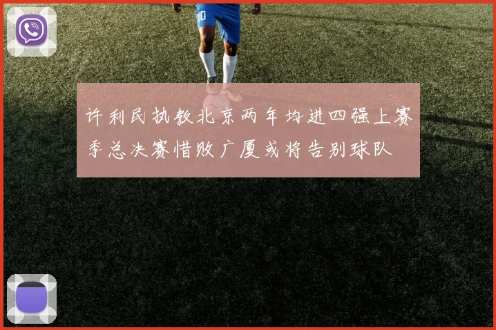 许利民执教北京两年均进四强上赛季总决赛惜败广厦或将告别球队