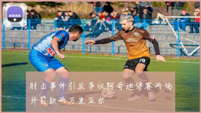 肘击事件引发争议阿奇迪停赛两场并罚款两万里亚尔