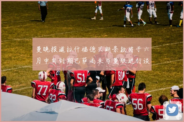 曼晚报道拉什福德买断条款将于六月中旬到期巴萨尚未与曼联进行谈判