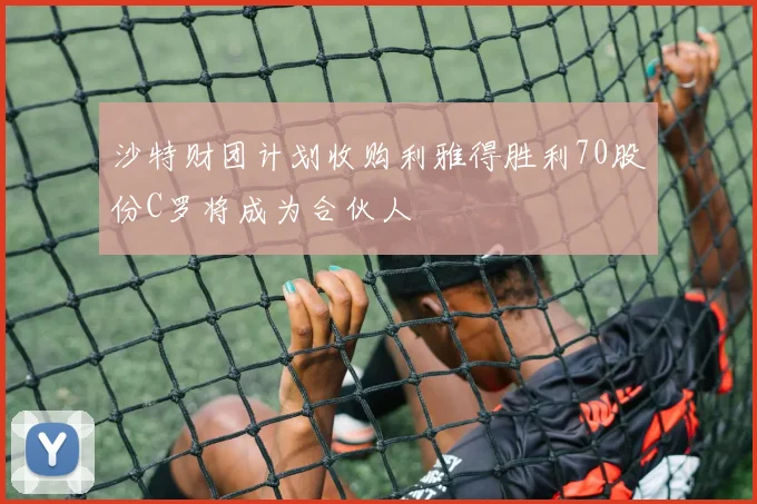 沙特财团计划收购利雅得胜利70股份C罗将成为合伙人