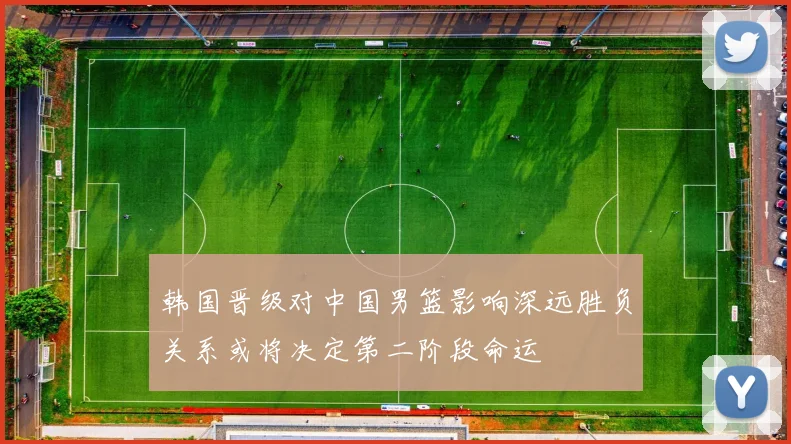 韩国晋级对中国男篮影响深远胜负关系或将决定第二阶段命运