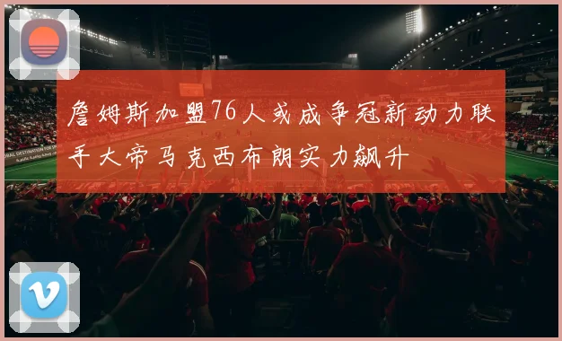 詹姆斯加盟76人或成争冠新动力联手大帝马克西布朗实力飙升
