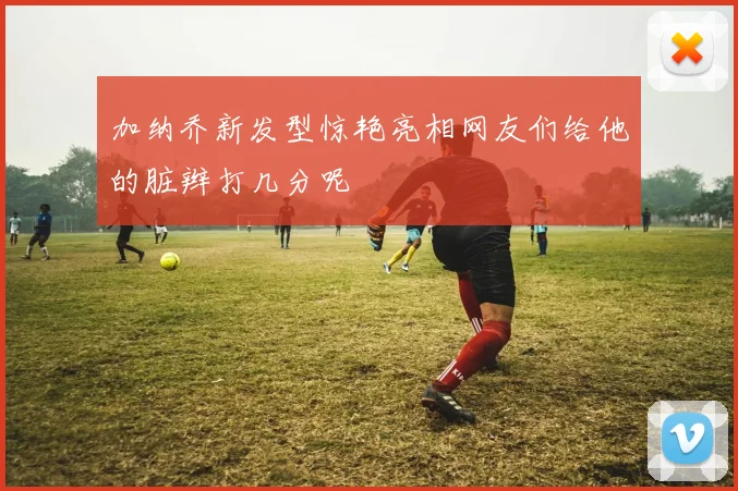 加纳乔新发型惊艳亮相网友们给他的脏辫打几分呢