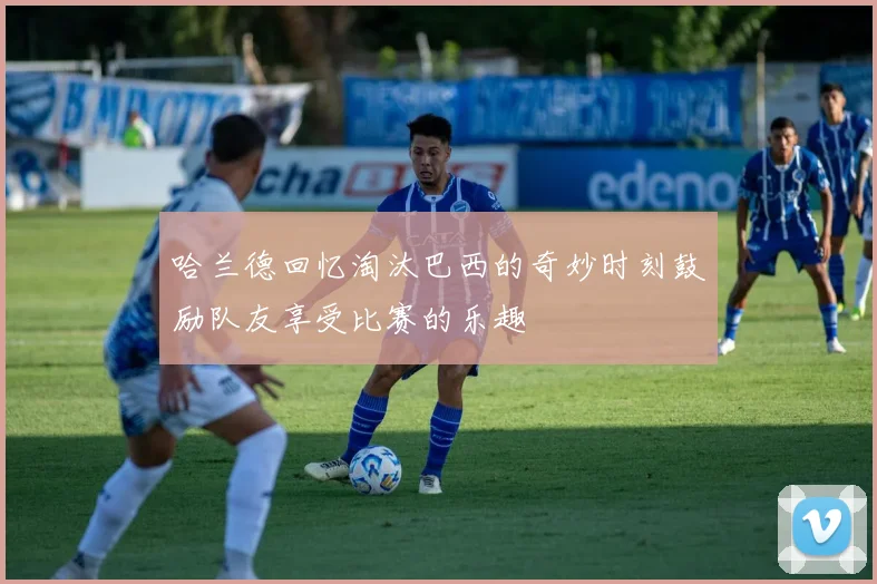 哈兰德回忆淘汰巴西的奇妙时刻鼓励队友享受比赛的乐趣