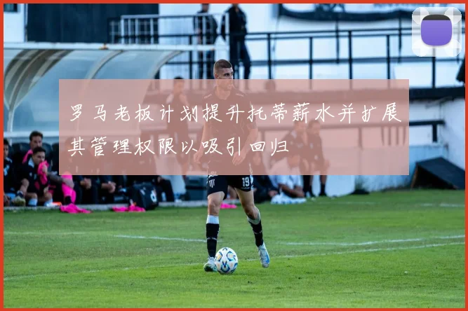 罗马老板计划提升托蒂薪水并扩展其管理权限以吸引回归