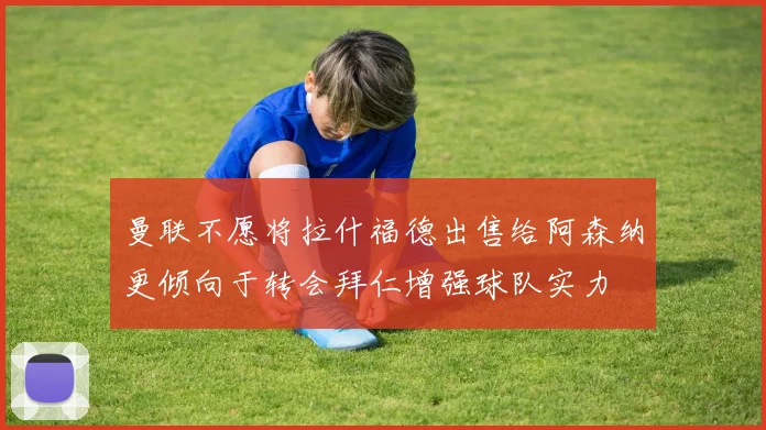 曼联不愿将拉什福德出售给阿森纳更倾向于转会拜仁增强球队实力