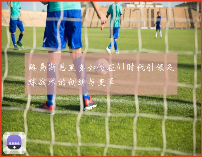 路易斯恩里克如何在AI时代引领足球战术的创新与变革