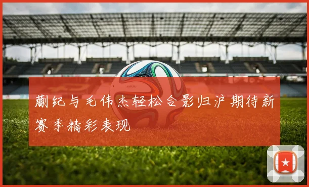 蒯纪与毛伟杰轻松合影归沪期待新赛季精彩表现
