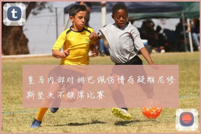 皇马内部对姆巴佩伤情存疑维尼修斯坚决不缺席比赛