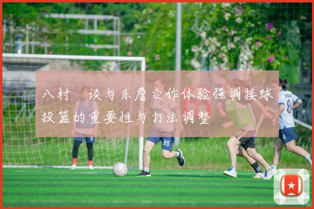 八村塁谈与东詹合作体验强调接球投篮的重要性与打法调整