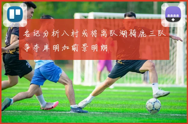 名记分析八村或将离队湖骑鹿三队争夺库明加前景明朗